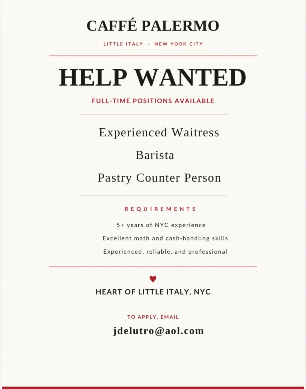 Caffè Palermo Help Wanted flyer: full-time Experienced Waitress, Barista and Pastry Counter Person. Requires 5+ years of NYC experience, excellent math and cash-handling skills. To apply, email jdelutro@aol.com.